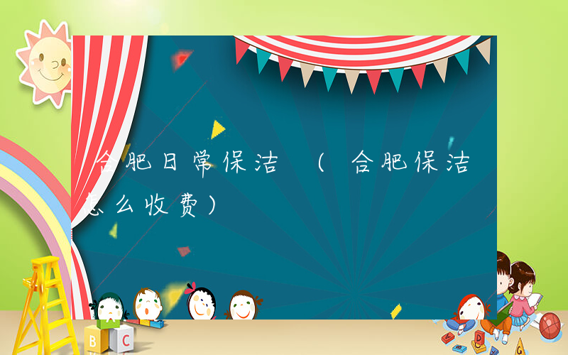 合肥日常保洁 (合肥保洁怎么收费)